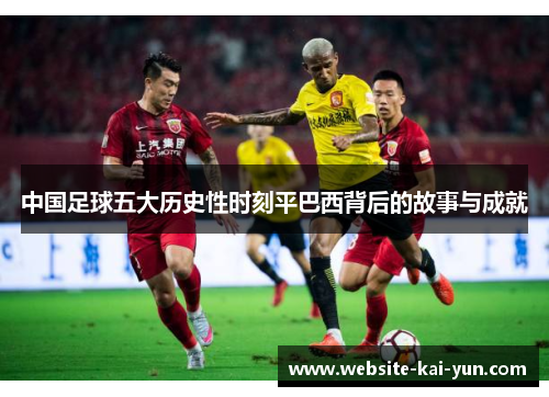 中国足球五大历史性时刻平巴西背后的故事与成就