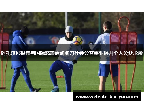 阿扎尔积极参与国际慈善活动助力社会公益事业提升个人公众形象