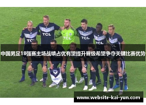 中国男足18强赛主场战绩占优有望提升晋级希望争夺关键比赛优势