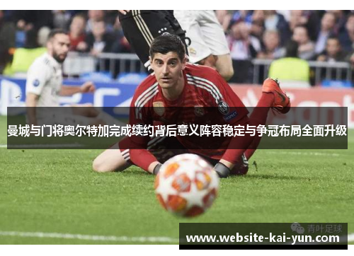 曼城与门将奥尔特加完成续约背后意义阵容稳定与争冠布局全面升级