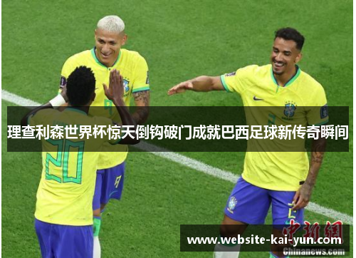 理查利森世界杯惊天倒钩破门成就巴西足球新传奇瞬间
