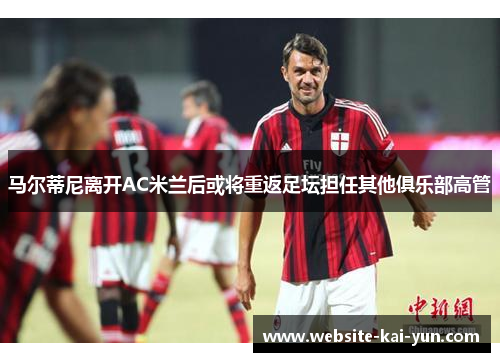 马尔蒂尼离开AC米兰后或将重返足坛担任其他俱乐部高管 马尔蒂尼离开AC米兰后或将重返足坛担任其他俱乐部高管