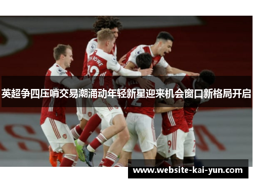 英超争四压哨交易潮涌动年轻新星迎来机会窗口新格局开启 英超争四压哨交易潮涌动年轻新星迎来机会窗口新格局开启