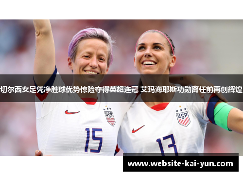切尔西女足凭净胜球优势惊险夺得英超连冠 艾玛海耶斯功勋离任前再创辉煌